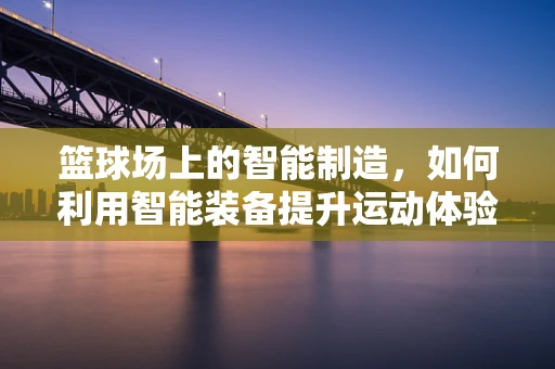 篮球场上的智能制造，如何利用智能装备提升运动体验？