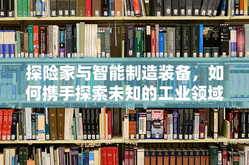 探险家与智能制造装备，如何携手探索未知的工业领域？