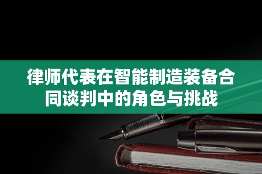 律师代表在智能制造装备合同谈判中的角色与挑战