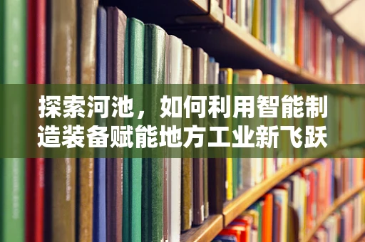 探索河池，如何利用智能制造装备赋能地方工业新飞跃？