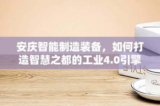 安庆智能制造装备，如何打造智慧之都的工业4.0引擎？
