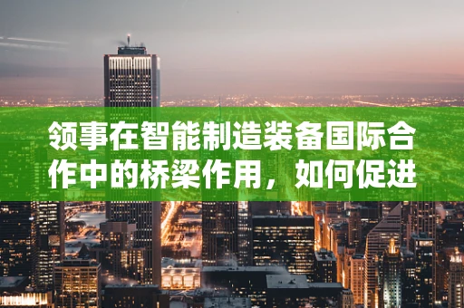 领事在智能制造装备国际合作中的桥梁作用，如何促进技术交流与市场准入？