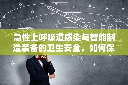 急性上呼吸道感染与智能制造装备的卫生安全，如何保障生产线的‘呼吸’健康？