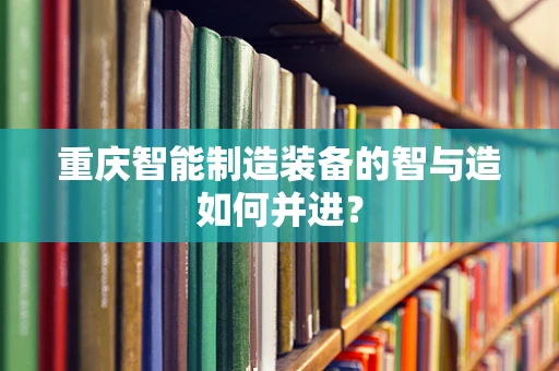 重庆智能制造装备的智与造如何并进？