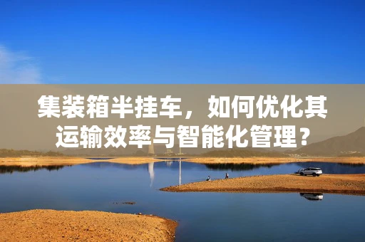 集装箱半挂车，如何优化其运输效率与智能化管理？
