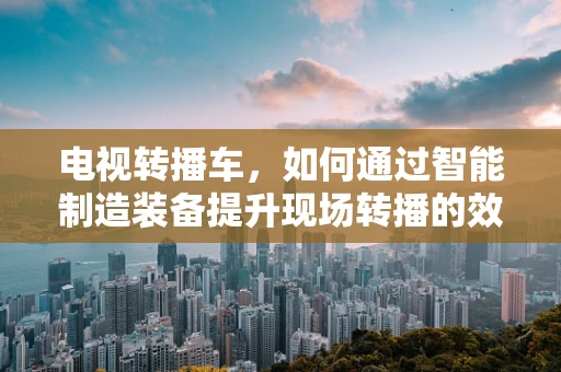 电视转播车，如何通过智能制造装备提升现场转播的效率与质量？