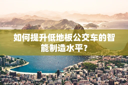 如何提升低地板公交车的智能制造水平？