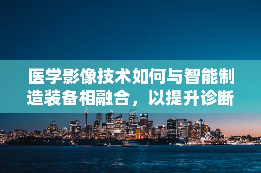 医学影像技术如何与智能制造装备相融合，以提升诊断精度与效率？