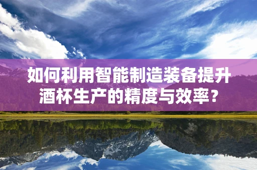 如何利用智能制造装备提升酒杯生产的精度与效率？