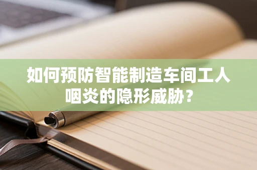 如何预防智能制造车间工人咽炎的隐形威胁？