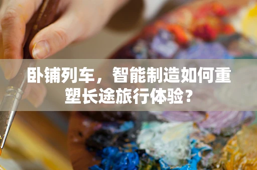 卧铺列车，智能制造如何重塑长途旅行体验？