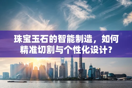 珠宝玉石的智能制造，如何精准切割与个性化设计？