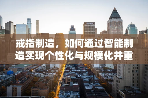 戒指制造，如何通过智能制造实现个性化与规模化并重？