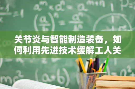 关节炎与智能制造装备，如何利用先进技术缓解工人关节负担？