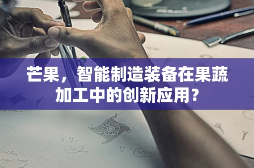 芒果，智能制造装备在果蔬加工中的创新应用？