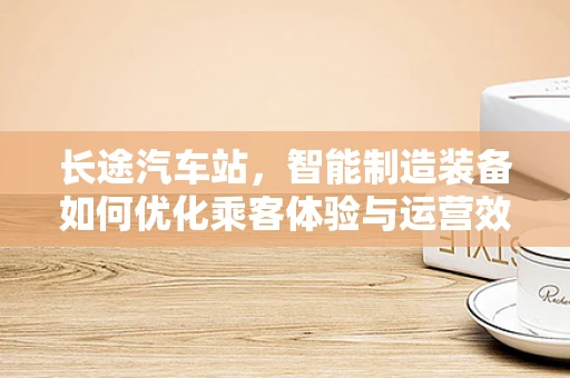 长途汽车站，智能制造装备如何优化乘客体验与运营效率？