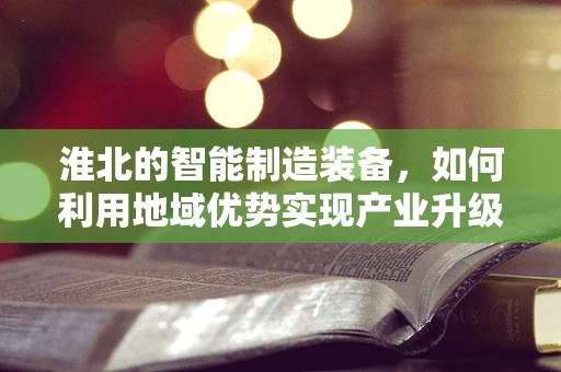 淮北的智能制造装备，如何利用地域优势实现产业升级？