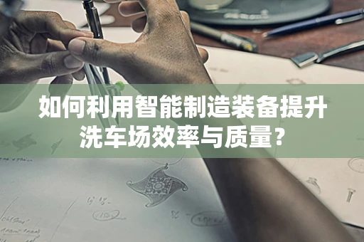 如何利用智能制造装备提升洗车场效率与质量？