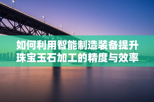 如何利用智能制造装备提升珠宝玉石加工的精度与效率？