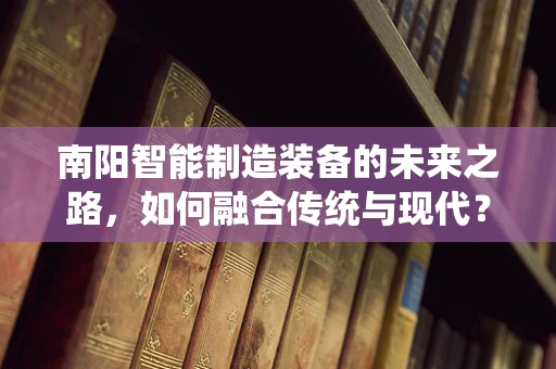 南阳智能制造装备的未来之路，如何融合传统与现代？