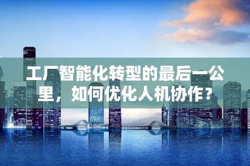 工厂智能化转型的最后一公里，如何优化人机协作？