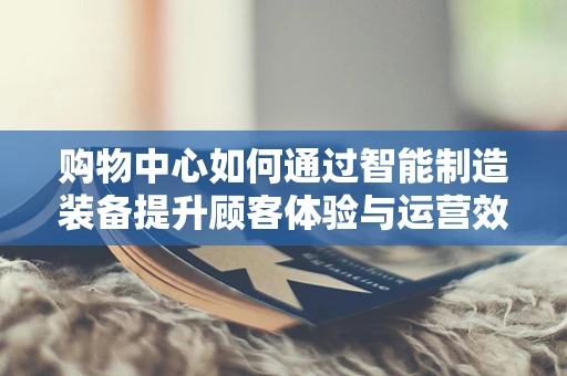 购物中心如何通过智能制造装备提升顾客体验与运营效率？