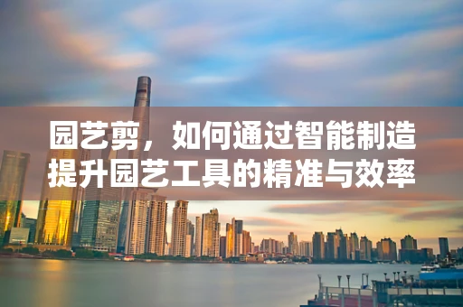 园艺剪，如何通过智能制造提升园艺工具的精准与效率？
