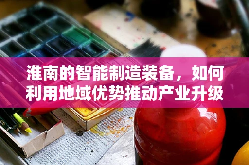 淮南的智能制造装备，如何利用地域优势推动产业升级？