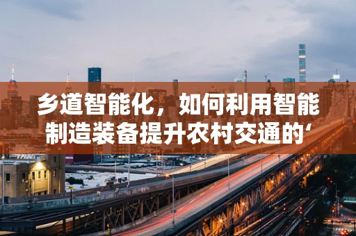乡道智能化，如何利用智能制造装备提升农村交通的‘智慧’之路？