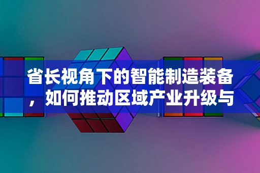 省长视角下的智能制造装备，如何推动区域产业升级与技术创新？
