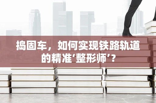 捣固车，如何实现铁路轨道的精准‘整形师’？