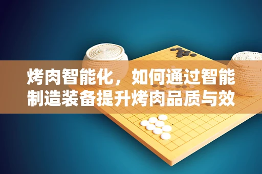 烤肉智能化，如何通过智能制造装备提升烤肉品质与效率？