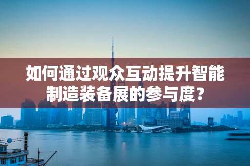 如何通过观众互动提升智能制造装备展的参与度？
