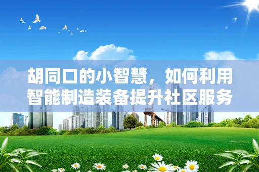 胡同口的小智慧，如何利用智能制造装备提升社区服务？