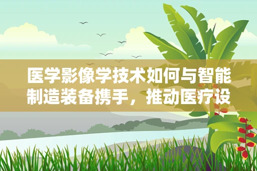 医学影像学技术如何与智能制造装备携手，推动医疗设备智能化升级？