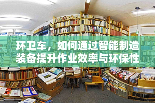 环卫车，如何通过智能制造装备提升作业效率与环保性能？