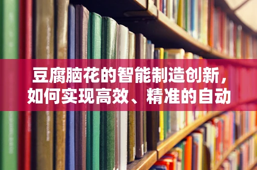 豆腐脑花的智能制造创新，如何实现高效、精准的自动化生产？