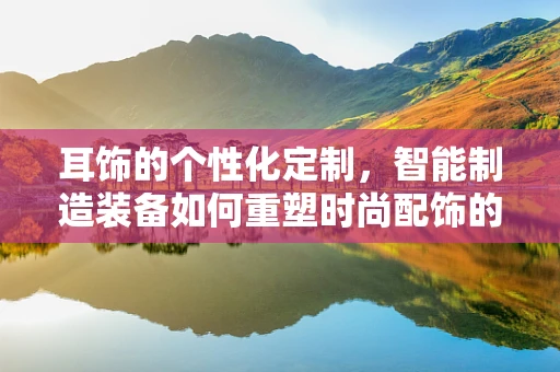 耳饰的个性化定制，智能制造装备如何重塑时尚配饰的未来？