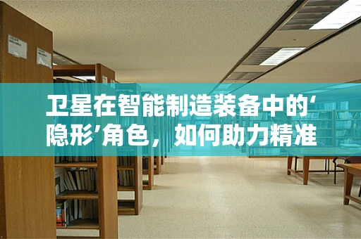 卫星在智能制造装备中的‘隐形’角色，如何助力精准定位与远程监控？