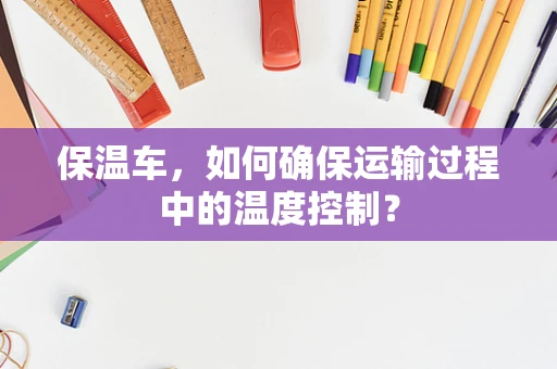 保温车，如何确保运输过程中的温度控制？