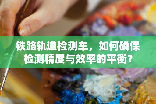 铁路轨道检测车，如何确保检测精度与效率的平衡？
