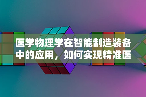 医学物理学在智能制造装备中的应用，如何实现精准医疗的‘智’造？