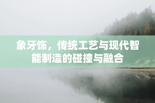 象牙饰，传统工艺与现代智能制造的碰撞与融合