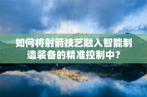 如何将射箭技艺融入智能制造装备的精准控制中？