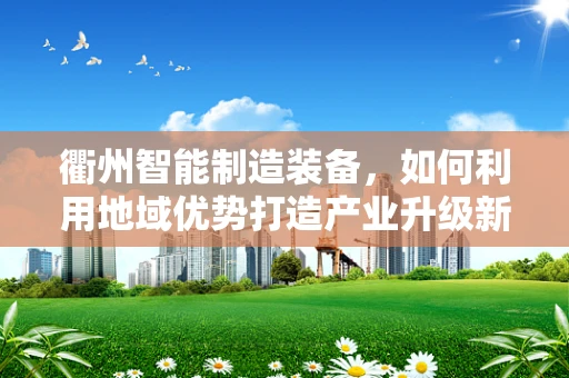 衢州智能制造装备，如何利用地域优势打造产业升级新引擎？