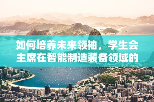 如何培养未来领袖，学生会主席在智能制造装备领域的角色与挑战