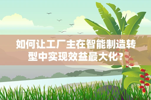 如何让工厂主在智能制造转型中实现效益最大化？