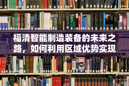 福清智能制造装备的未来之路，如何利用区域优势实现产业升级？