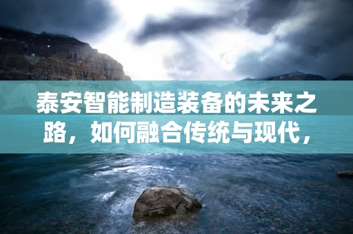 泰安智能制造装备的未来之路，如何融合传统与现代，实现产业升级？
