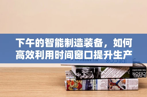 下午的智能制造装备，如何高效利用时间窗口提升生产效率？